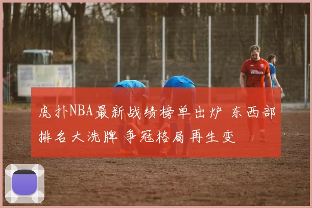 虎扑NBA最新战绩榜单出炉 东西部排名大洗牌 争冠格局再生变
