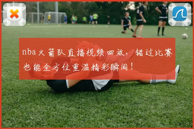 nba火箭队直播视频回放,错过比赛也能全方位重温精彩瞬间!