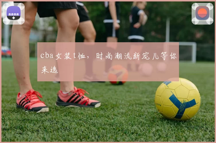 cba女装t恤，时尚潮流新宠儿等你来选