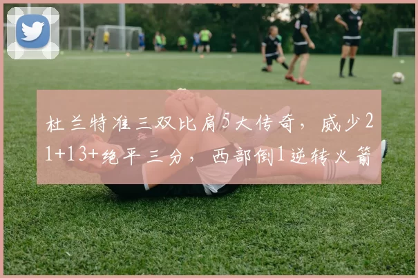 杜兰特准三双比肩5大传奇，威少21+13+绝平三分，西部倒1逆转火箭