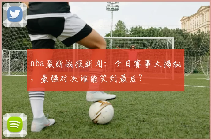 nba最新战报新闻:今日赛事大揭秘,豪强对决谁能笑到最后?