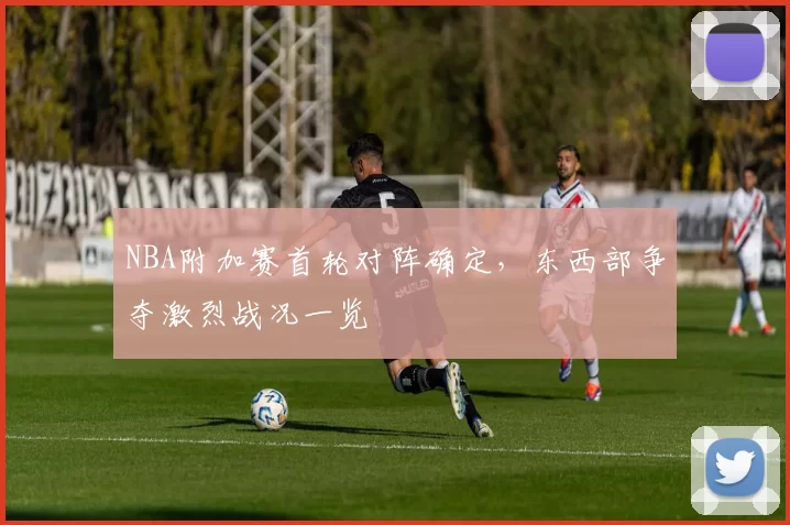 NBA附加赛首轮对阵确定，东西部争夺激烈战况一览