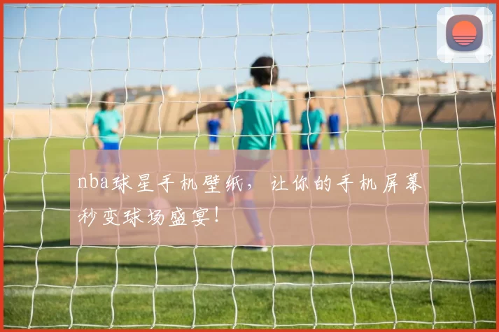 nba球星手机壁纸，让你的手机屏幕秒变球场盛宴！