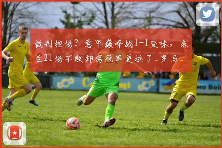 裁判控场？意甲巅峰战1-1变味，米兰21场不败却离冠军更远了_罗马_国米_欧冠