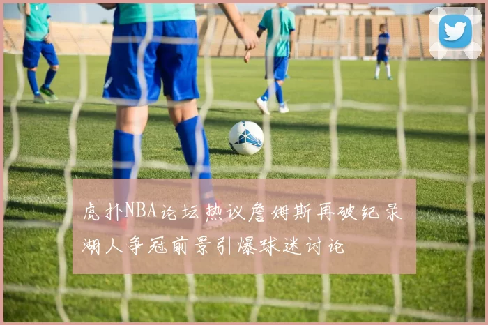 虎扑NBA论坛热议詹姆斯再破纪录 湖人争冠前景引爆球迷讨论