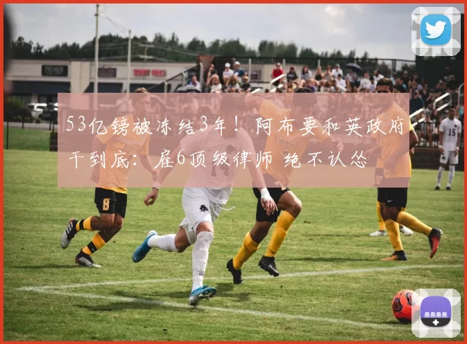 53亿镑被冻结3年!阿布要和英政府干到底:雇6顶级律师 绝不认怂