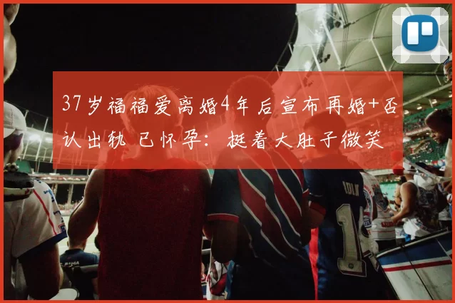 37岁福福爱离婚4年后宣布再婚+否认出轨 已怀孕：挺着大肚子微笑