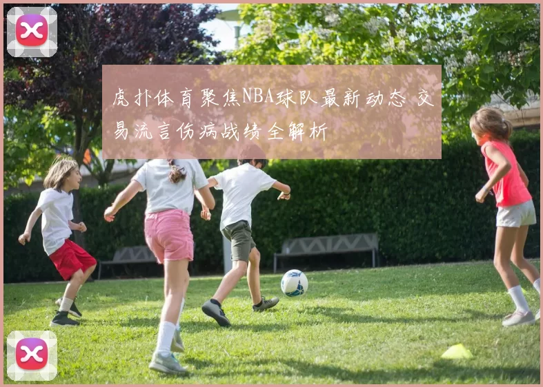 虎扑体育聚焦NBA球队最新动态 交易流言伤病战绩全解析