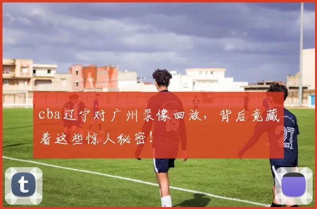 cba辽宁对广州录像回放，背后竟藏着这些惊人秘密！