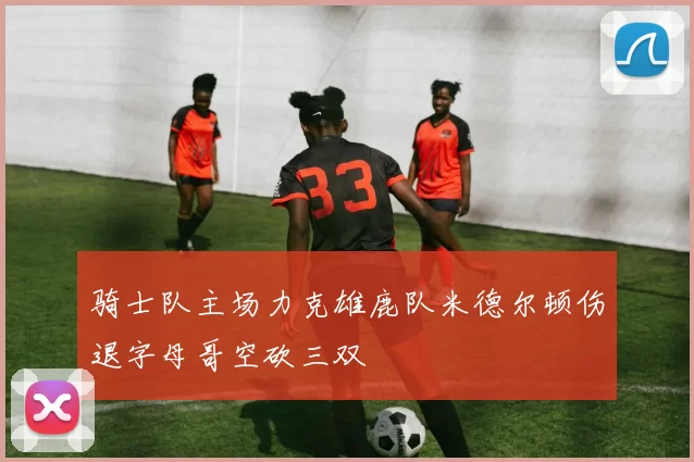 骑士队主场力克雄鹿队米德尔顿伤退字母哥空砍三双