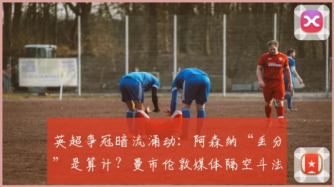 英超争冠暗流涌动：阿森纳“丢分”是算计？曼市伦敦媒体隔空斗法