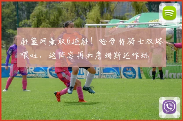 胜篮网豪取6连胜!哈登将骑士双塔喂吐,这阵容再加詹姆斯还咋玩