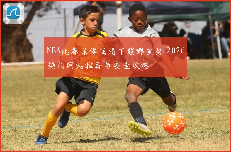 NBA比赛录像高清下载哪里好 2026热门网站推荐与安全攻略