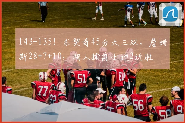 143-135！东契奇45分大三双，詹姆斯28+7+10，湖人擒爵士迎2连胜