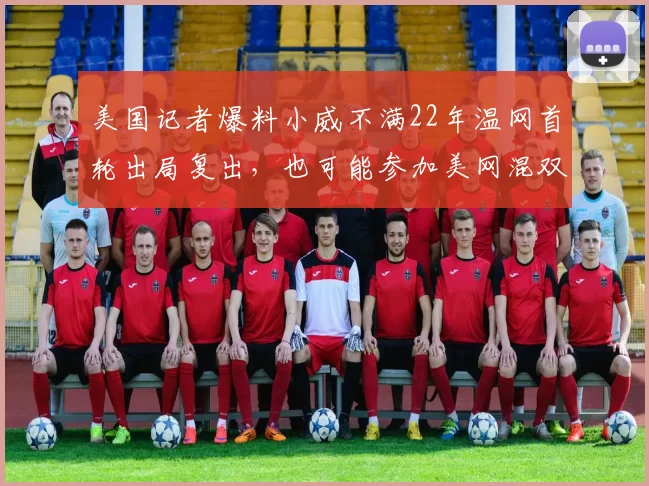 美国记者爆料小威不满22年温网首轮出局复出，也可能参加美网混双
