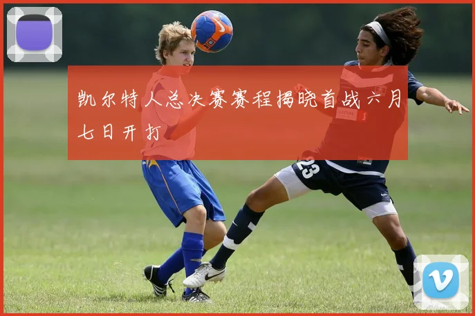 凯尔特人总决赛赛程揭晓首战六月七日开打