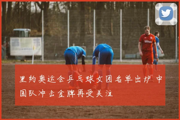 里约奥运会乒乓球女团名单出炉 中国队冲击金牌再受关注