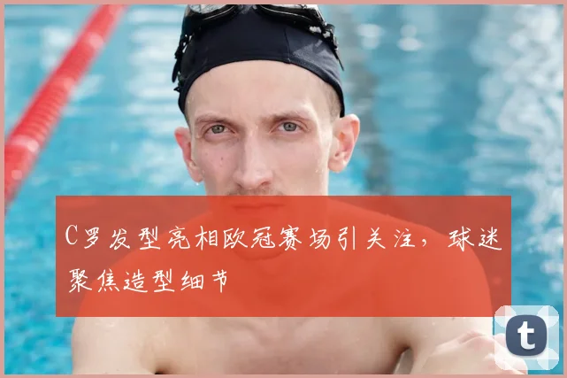 C罗发型亮相欧冠赛场引关注,球迷聚焦造型细节