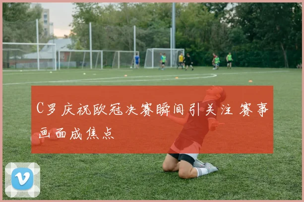 C罗庆祝欧冠决赛瞬间引关注 赛事画面成焦点