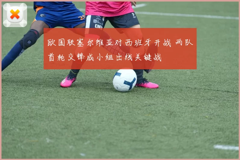 欧国联塞尔维亚对西班牙开战 两队首轮交锋成小组出线关键战