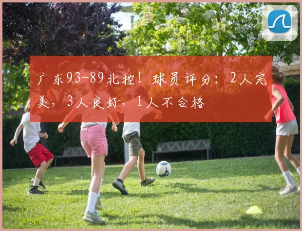 广东93-89北控！球员评分：2人完美，3人良好，1人不合格