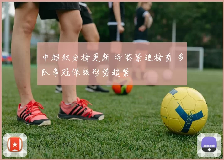 中超积分榜更新 海港紧追榜首 多队争冠保级形势趋紧