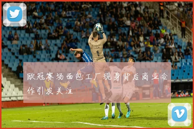 欧冠赛场面包工厂现身背后商业合作引发关注