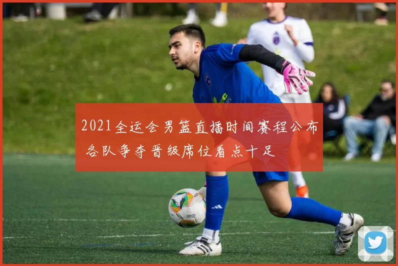 2021全运会男篮直播时间赛程公布 各队争夺晋级席位看点十足