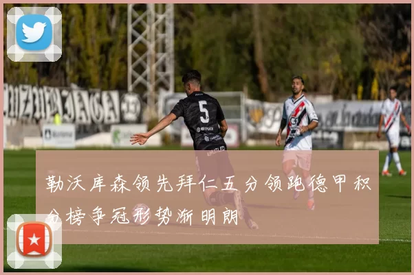 勒沃库森领先拜仁五分领跑德甲积分榜争冠形势渐明朗