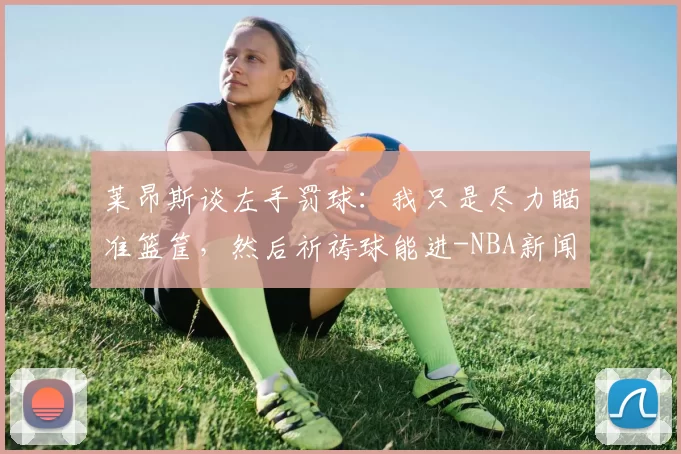 莱昂斯谈左手罚球：我只是尽力瞄准篮筐，然后祈祷球能进-NBA新闻