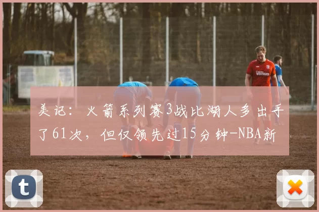 美记：火箭系列赛3战比湖人多出手了61次，但仅领先过15分钟-NBA新闻