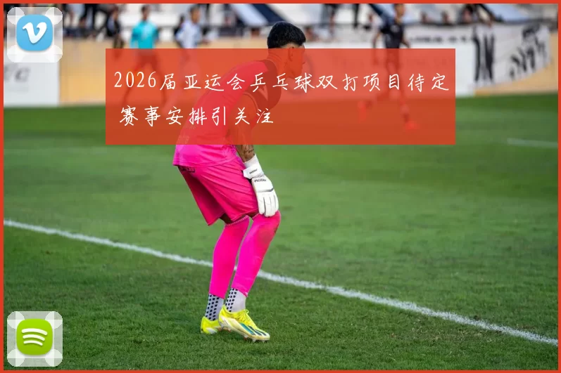 2026届亚运会乒乓球双打项目待定 赛事安排引关注