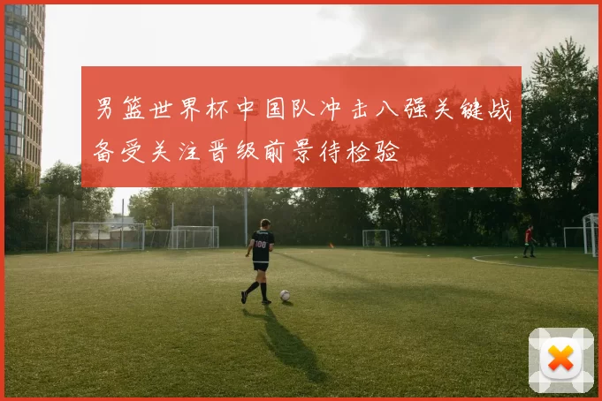 男篮世界杯中国队冲击八强关键战备受关注晋级前景待检验