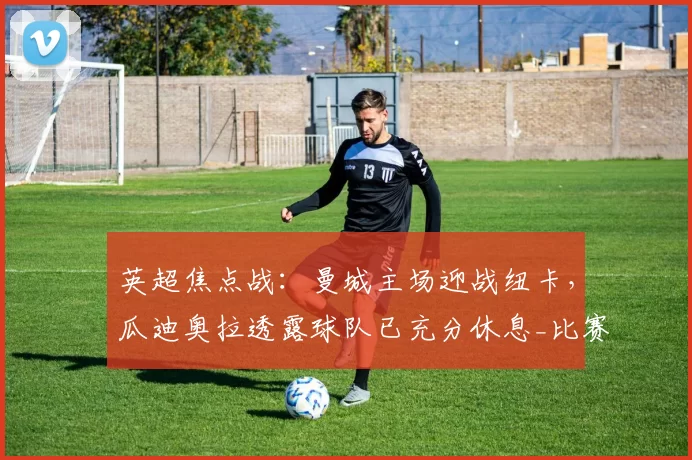 英超焦点战：曼城主场迎战纽卡，瓜迪奥拉透露球队已充分休息_比赛_本赛季_欧冠