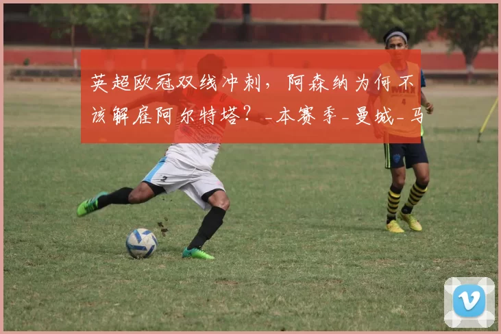 英超欧冠双线冲刺，阿森纳为何不该解雇阿尔特塔？_本赛季_曼城_马德里竞技