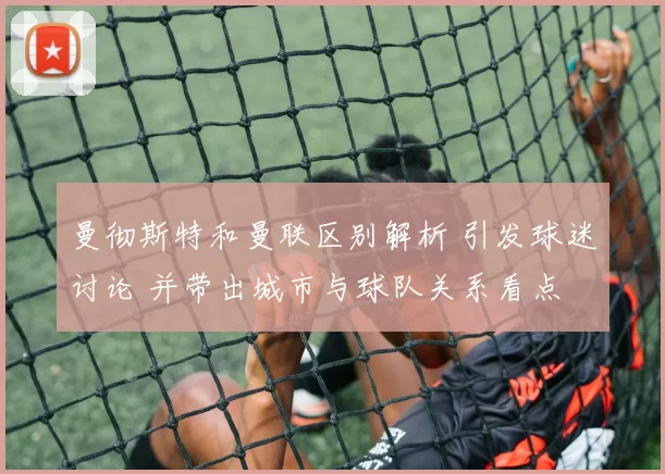 曼彻斯特和曼联区别解析 引发球迷讨论 并带出城市与球队关系看点