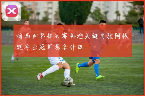 梅西世界杯决赛再迎关键考验阿根廷冲击冠军悬念升级