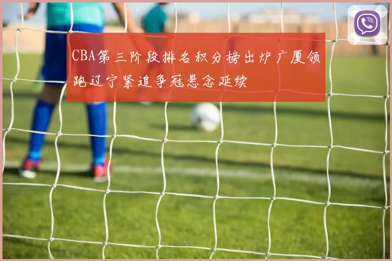 CBA第三阶段排名积分榜出炉广厦领跑辽宁紧追争冠悬念延续