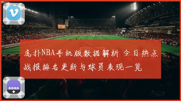 虎扑NBA手机版数据解析 今日热点战报排名更新与球员表现一览