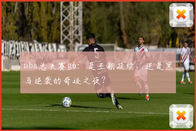 nba总决赛g6：是王朝延续，还是黑马逆袭的奇迹之夜？