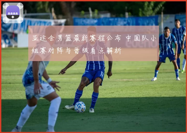 亚运会男篮最新赛程公布 中国队小组赛对阵与晋级看点解析