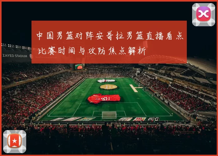 中国男篮对阵安哥拉男篮直播看点 比赛时间与攻防焦点解析