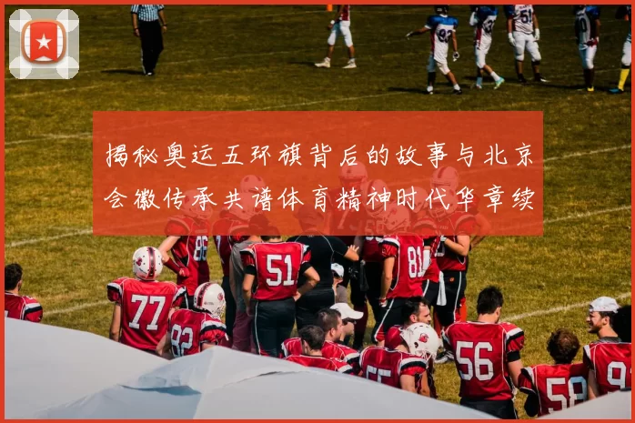 揭秘奥运五环旗背后的故事与北京会徽传承共谱体育精神时代华章续