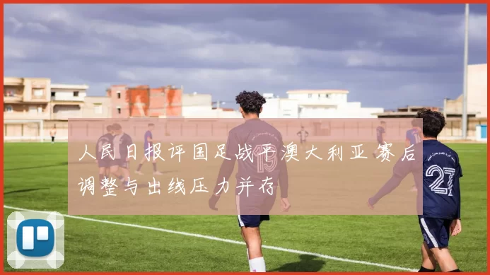 人民日报评国足战平澳大利亚 赛后调整与出线压力并存