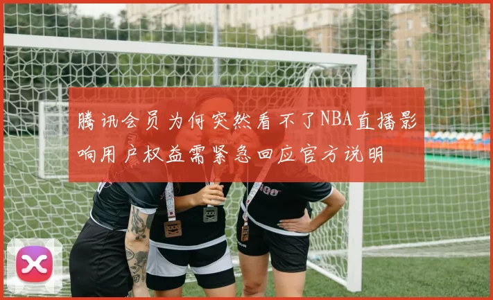 腾讯会员为何突然看不了NBA直播影响用户权益需紧急回应官方说明
