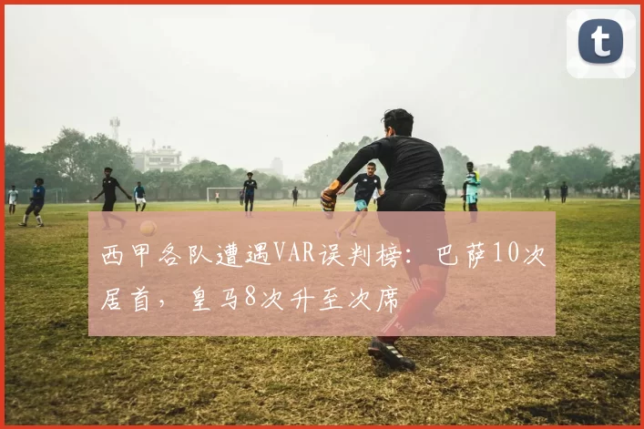 西甲各队遭遇VAR误判榜：巴萨10次居首，皇马8次升至次席