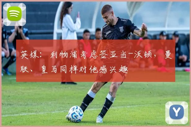 英媒：利物浦考虑签亚当-沃顿，曼联、皇马同样对他感兴趣