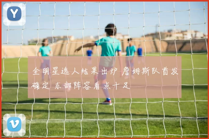 全明星选人结果出炉 詹姆斯队首发确定 东部阵容看点十足