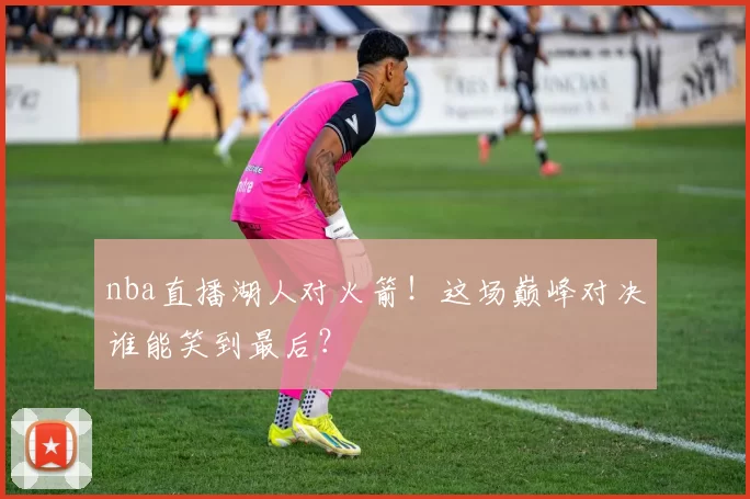 nba直播湖人对火箭！这场巅峰对决谁能笑到最后？